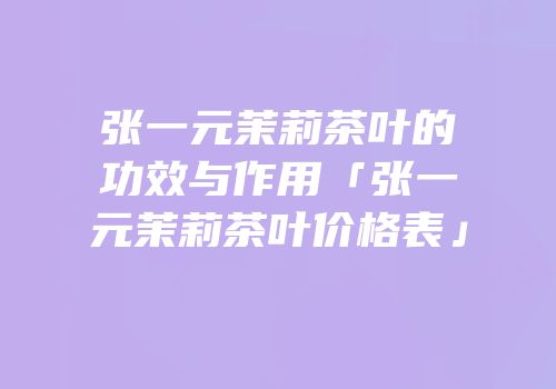 张一元茉莉茶叶的功效与作用「张一元茉莉茶叶价格表」