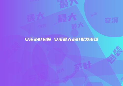 安溪茶叶包装_安溪最大茶叶批发市场