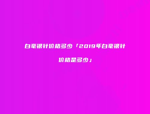 白毫银针价格多少「2019年白毫银针价格是多少」
