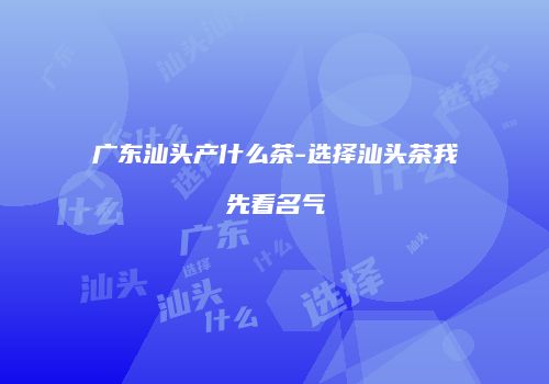广东汕头产什么茶-选择汕头茶我先看名气