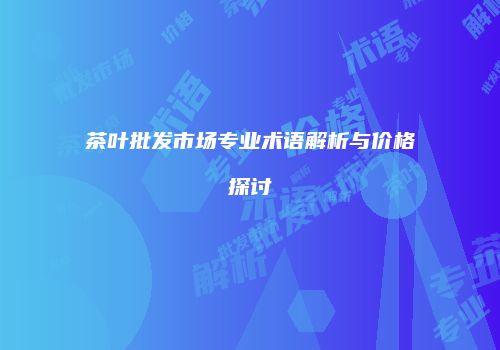 茶叶批发市场专业术语解析与价格探讨