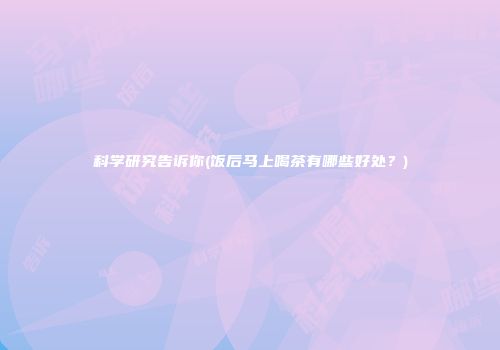 科学研究告诉你(饭后马上喝茶有哪些好处？)