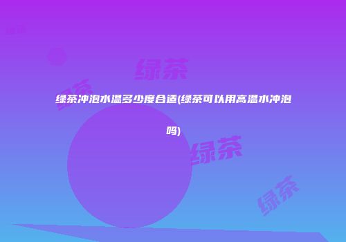 绿茶冲泡水温多少度合适(绿茶可以用高温水冲泡吗)