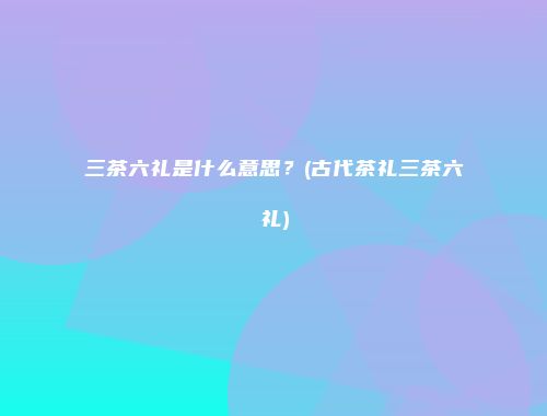 三茶六礼是什么意思？(古代茶礼三茶六礼)