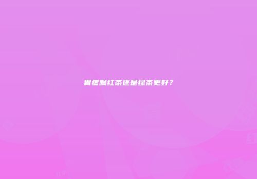 胃疼喝红茶还是绿茶更好？