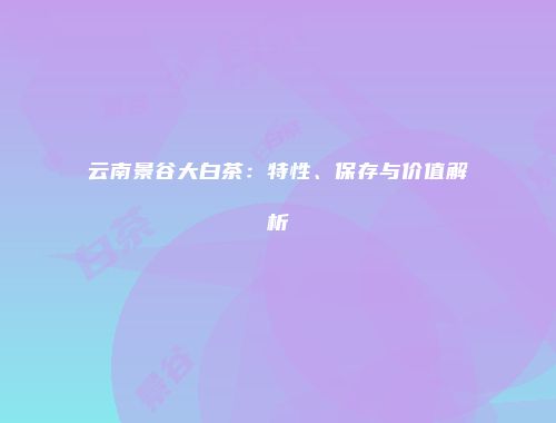 云南景谷大白茶：特性、保存与价值解析