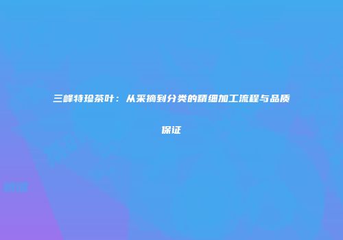 三峰特珍茶叶：从采摘到分类的精细加工流程与品质保证