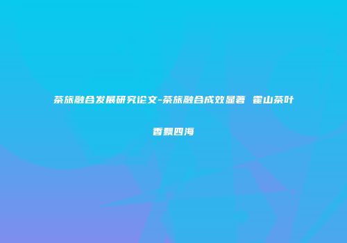 茶旅融合发展研究论文-茶旅融合成效显著 霍山茶叶香飘四海