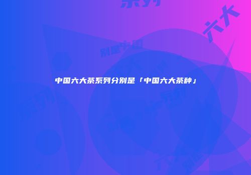 中国六大茶系列分别是「中国六大茶种」