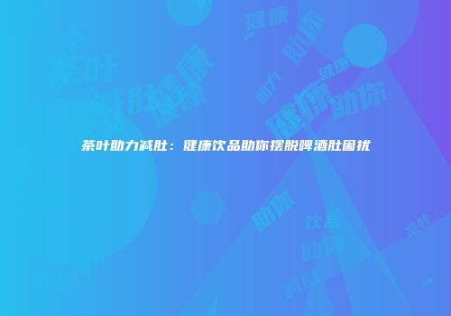 茶叶助力减肚：健康饮品助你摆脱啤酒肚困扰