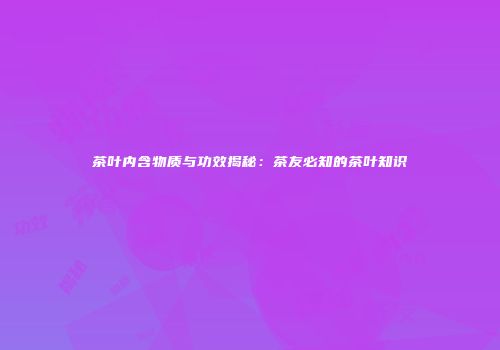 茶叶内含物质与功效揭秘：茶友必知的茶叶知识