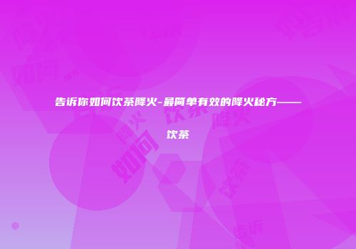 告诉你如何饮茶降火-最简单有效的降火秘方——饮茶