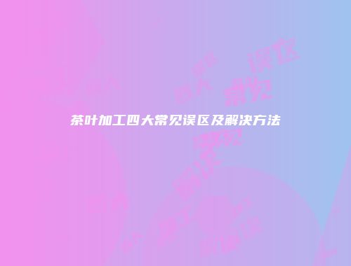 茶叶加工四大常见误区及解决方法