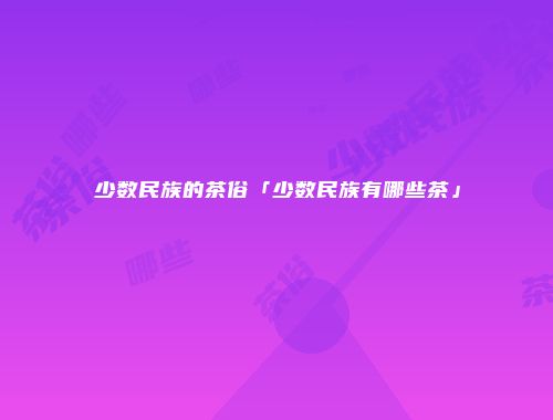 少数民族的茶俗「少数民族有哪些茶」