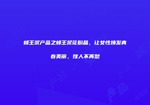 蜂王浆产品之蜂王浆花粉晶，让女性焕发青春美丽，嫁人不再愁
