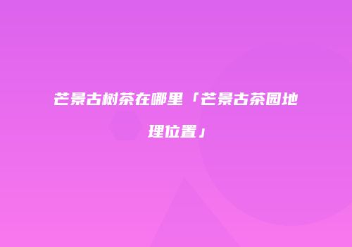 芒景古树茶在哪里「芒景古茶园地理位置」