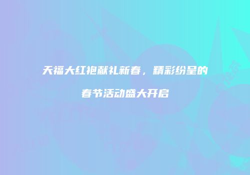 天福大红袍献礼新春，精彩纷呈的春节活动盛大开启