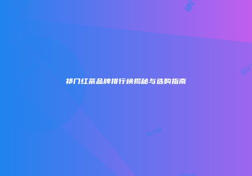 祁门红茶品牌排行榜揭秘与选购指南