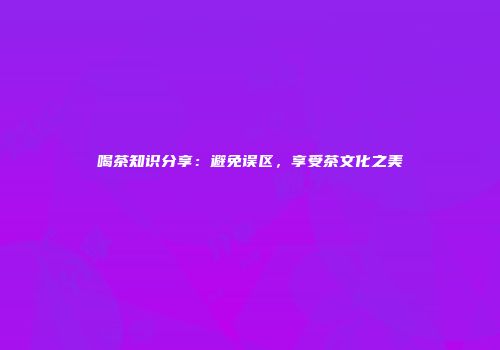 喝茶知识分享：避免误区，享受茶文化之美