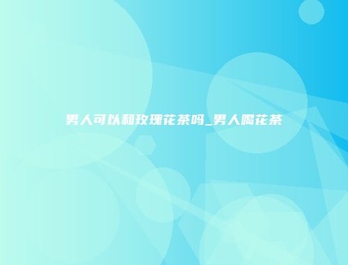 男人可以和玫瑰花茶吗_男人喝花茶