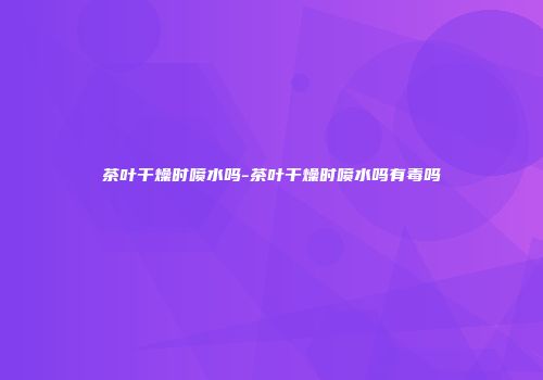 茶叶干燥时喷水吗-茶叶干燥时喷水吗有毒吗