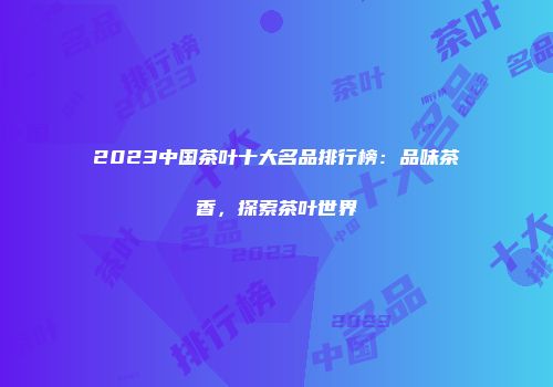 2023中国茶叶十大名品排行榜：品味茶香，探索茶叶世界