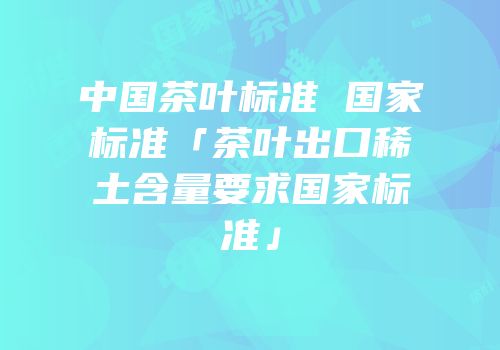 中国茶叶标准 国家标准「茶叶出口稀土含量要求国家标准」