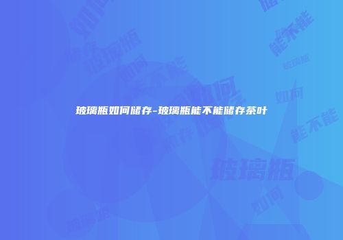 玻璃瓶如何储存-玻璃瓶能不能储存茶叶