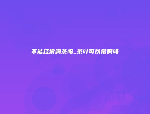 不能经常喝茶吗_茶叶可以常喝吗