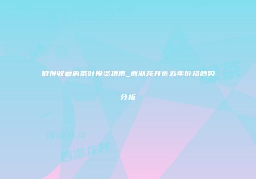 值得收藏的茶叶投资指南_西湖龙井近五年价格趋势分析