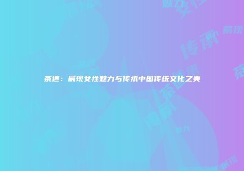 茶道：展现女性魅力与传承中国传统文化之美