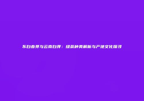 东白春芽与云南白芽：绿茶种类解析与产地文化探寻