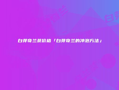 白芽奇兰茶价格「白芽奇兰的冲泡方法」