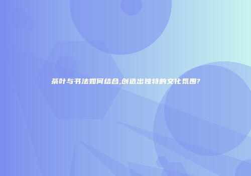 茶叶与书法如何结合,创造出独特的文化氛围?