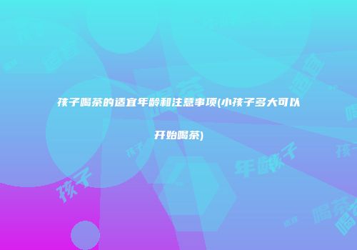 孩子喝茶的适宜年龄和注意事项(小孩子多大可以开始喝茶)