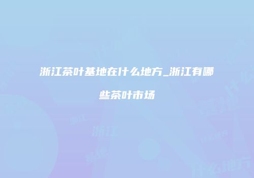浙江茶叶基地在什么地方_浙江有哪些茶叶市场