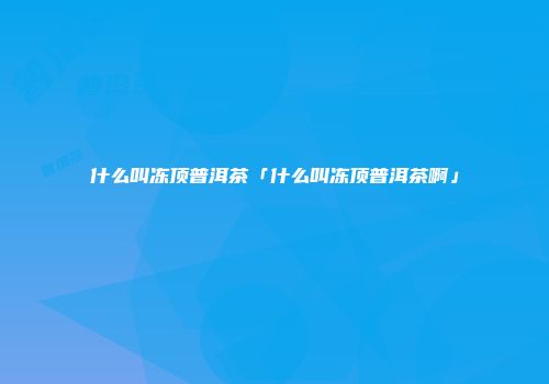 什么叫冻顶普洱茶「什么叫冻顶普洱茶啊」
