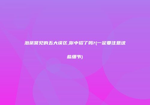 泡茶常见的五大误区,你中招了吗?(一定要注意这些细节)