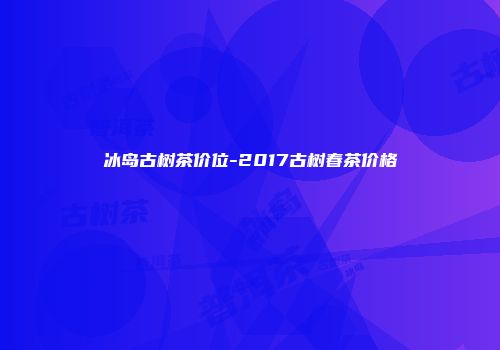 冰岛古树茶价位-2017古树春茶价格