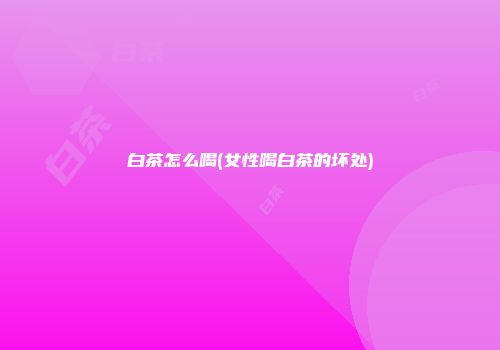 白茶怎么喝(女性喝白茶的坏处)
