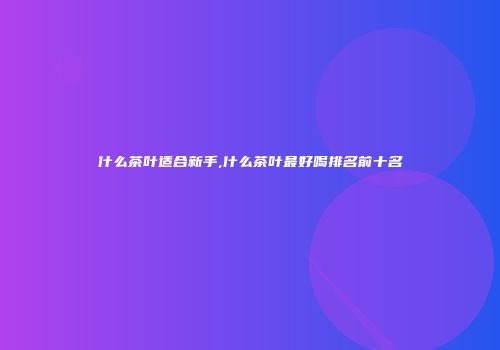 什么茶叶适合新手,什么茶叶最好喝排名前十名