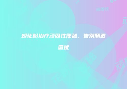 蜂花粉治疗顽固性便秘，告别肠道困扰