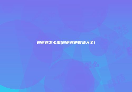 白蘑菇怎么泡(白蘑菇的做法大全)