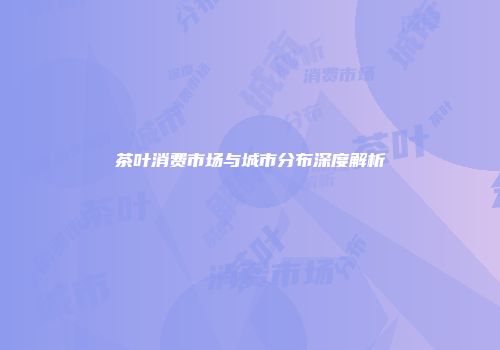 茶叶消费市场与城市分布深度解析