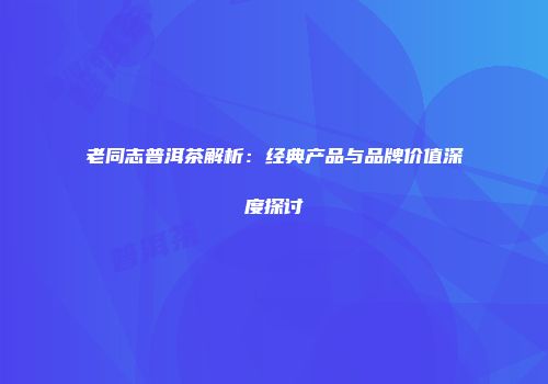 老同志普洱茶解析：经典产品与品牌价值深度探讨
