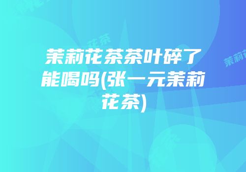 茉莉花茶茶叶碎了能喝吗(张一元茉莉花茶)