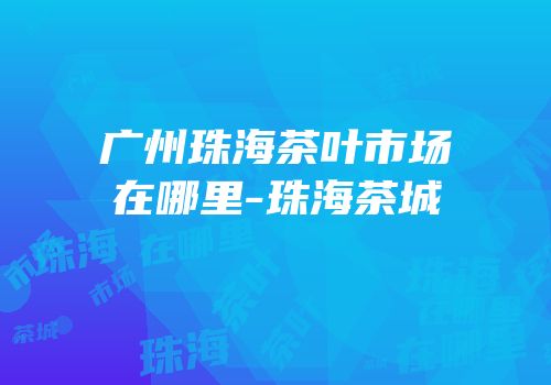 广州珠海茶叶市场在哪里-珠海茶城