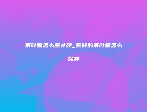 茶叶蛋怎么煮才硬_煮好的茶叶蛋怎么保存