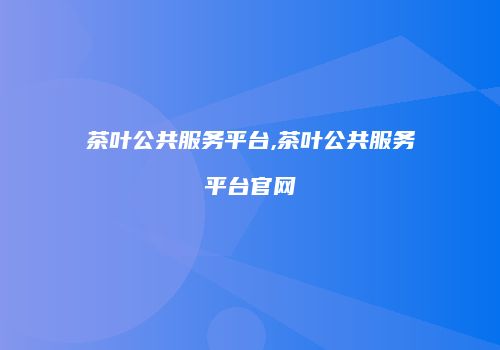 茶叶公共服务平台,茶叶公共服务平台官网