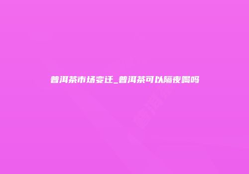普洱茶市场变迁_普洱茶可以隔夜喝吗